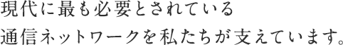 現代に最も必要とされている通信ネットワークを私たちが支えています。