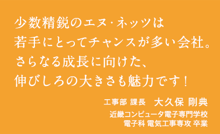 少数精鋭のエヌ・ネッツは若手にとってチャンスが多い会社。さらなる成長に向けた、伸びしろの大きさも魅力です！　工事部 課長　大久保 剛典　近畿コンピュータ電子専門学校　電子科 電気工事専攻 卒業